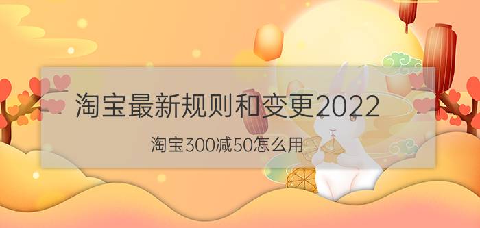 淘宝最新规则和变更2022 淘宝300减50怎么用？